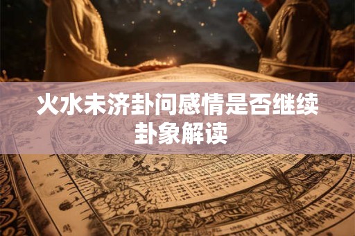 火水未济卦问感情是否继续 卦象解读