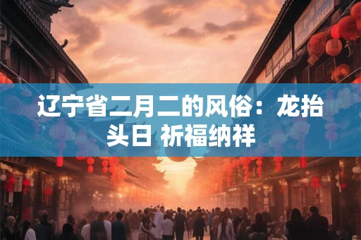 辽宁省二月二的风俗：龙抬头日 祈福纳祥