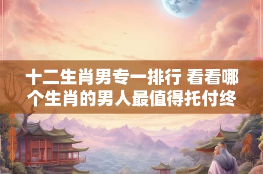 十二生肖男专一排行 看看哪个生肖的男人最值得托付终身！