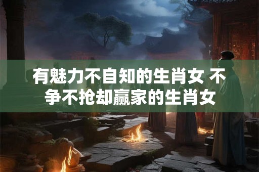 有魅力不自知的生肖女 不争不抢却赢家的生肖女