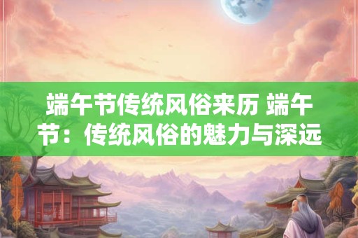 端午节传统风俗来历 端午节：传统风俗的魅力与深远影响