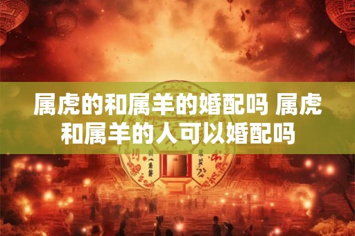 属虎的和属羊的婚配吗 属虎和属羊的人可以婚配吗