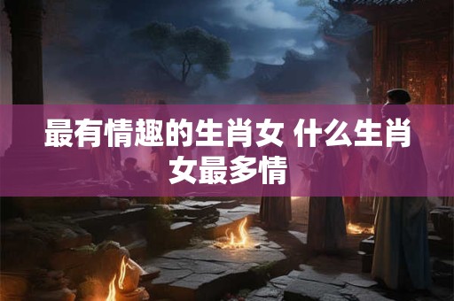最有情趣的生肖女 什么生肖女最多情