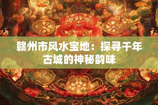 赣州市风水宝地：探寻千年古城的神秘韵味