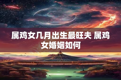 属鸡女几月出生最旺夫 属鸡女婚姻如何