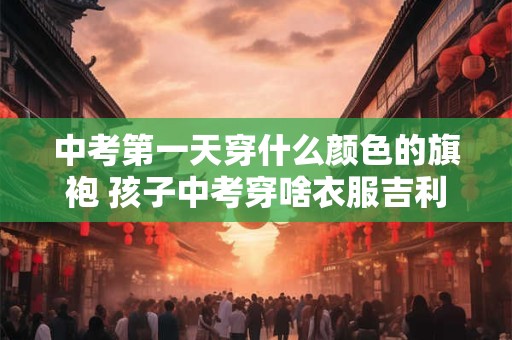 中考第一天穿什么颜色的旗袍 孩子中考穿啥衣服吉利
