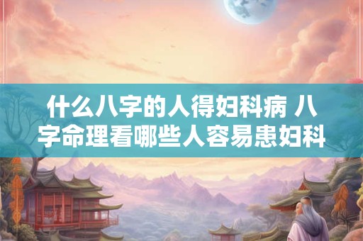 什么八字的人得妇科病 八字命理看哪些人容易患妇科病