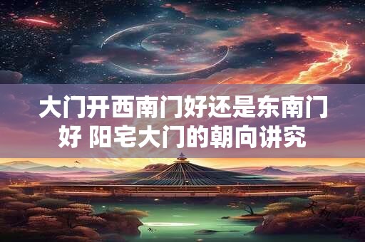 大门开西南门好还是东南门好 阳宅大门的朝向讲究
