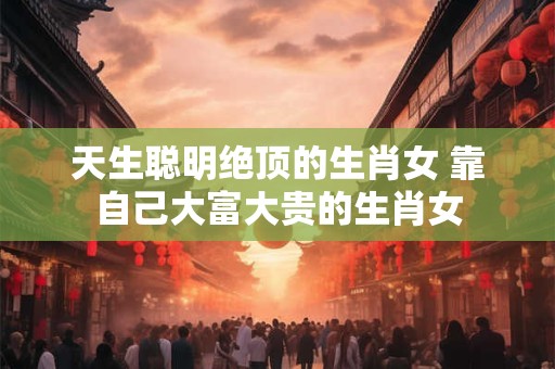 天生聪明绝顶的生肖女 靠自己大富大贵的生肖女