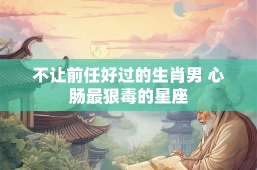 不让前任好过的生肖男 心肠最狠毒的星座