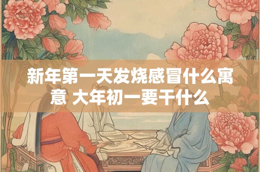 新年第一天发烧感冒什么寓意 大年初一要干什么