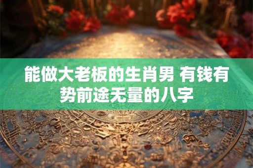 能做大老板的生肖男 有钱有势前途无量的八字