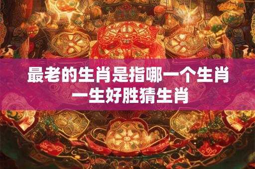 最老的生肖是指哪一个生肖 一生好胜猜生肖