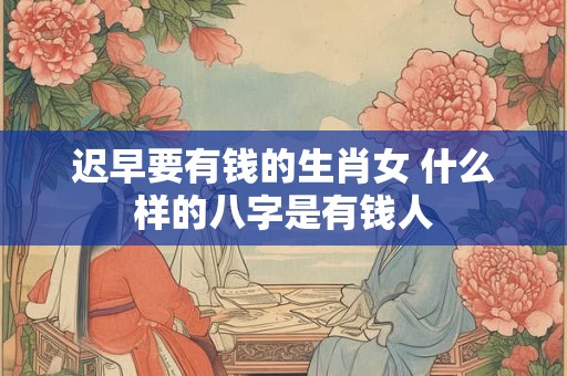 迟早要有钱的生肖女 什么样的八字是有钱人