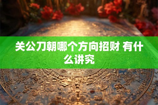 关公刀朝哪个方向招财 有什么讲究