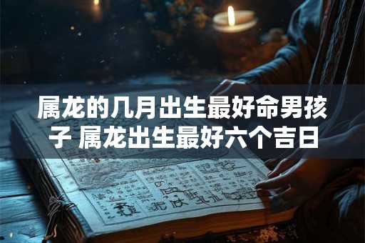 属龙的几月出生最好命男孩子 属龙出生最好六个吉日