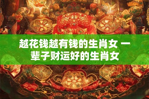 越花钱越有钱的生肖女 一辈子财运好的生肖女