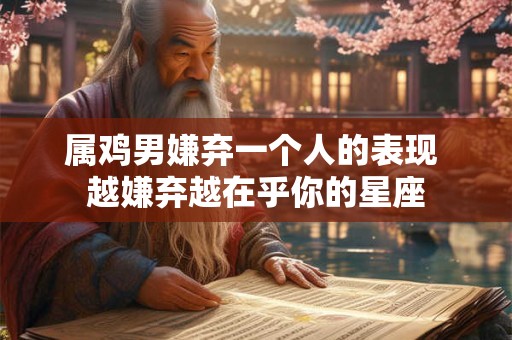 属鸡男嫌弃一个人的表现 越嫌弃越在乎你的星座