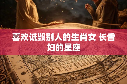喜欢诋毁别人的生肖女 长舌妇的星座