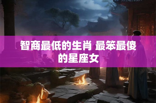 智商最低的生肖 最笨最傻的星座女