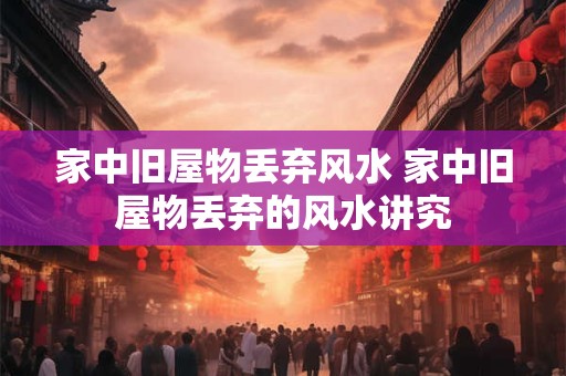 家中旧屋物丢弃风水 家中旧屋物丢弃的风水讲究 家中旧屋物丢弃风水 家中旧屋物丢弃的风水讲究