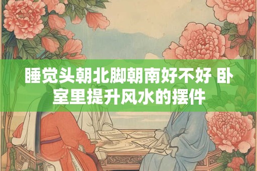 睡觉头朝北脚朝南好不好 卧室里提升风水的摆件 睡觉头朝北脚朝南好不好 卧室里提升风水的摆件
