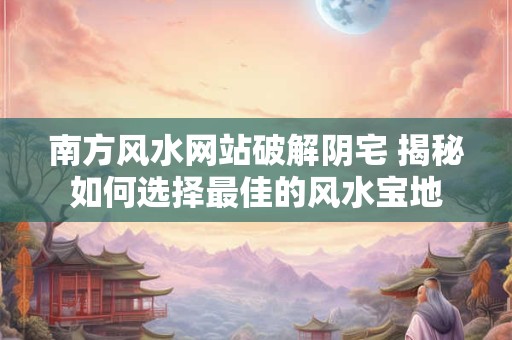 南方风水网站破解阴宅 揭秘如何选择最佳的风水宝地
