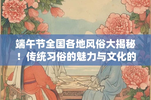 端午节全国各地风俗大揭秘！传统习俗的魅力与文化的传承！