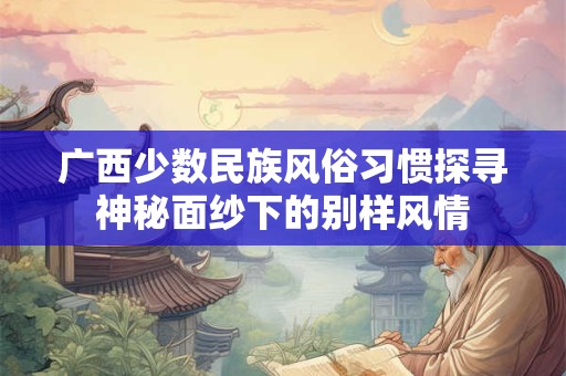 广西少数民族风俗习惯探寻神秘面纱下的别样风情