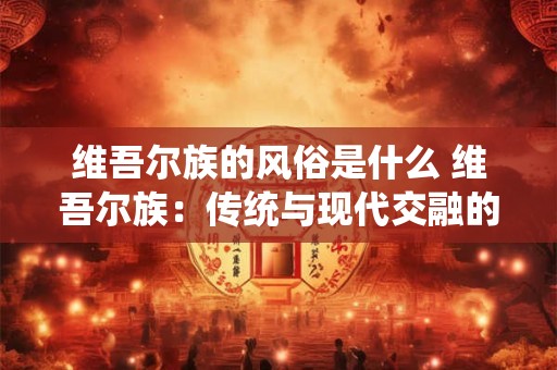 维吾尔族的风俗是什么 维吾尔族：传统与现代交融的神秘风俗