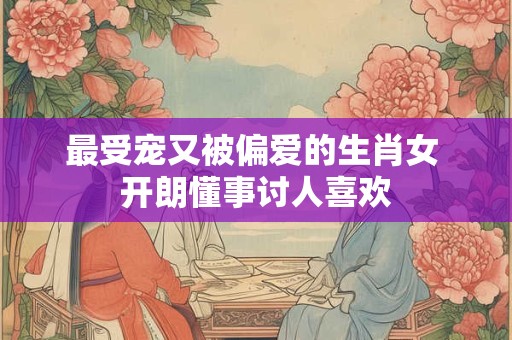最受宠又被偏爱的生肖女 开朗懂事讨人喜欢