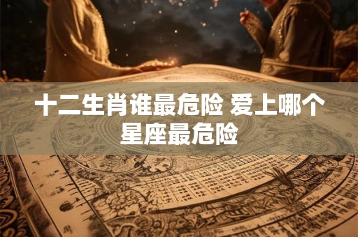 十二生肖谁最危险 爱上哪个星座最危险