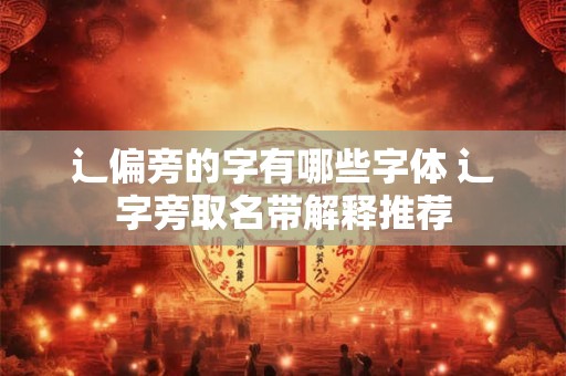辶偏旁的字有哪些字体 辶字旁取名带解释推荐