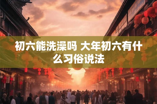 初六能洗澡吗 大年初六有什么习俗说法