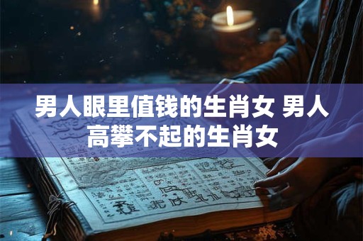 男人眼里值钱的生肖女 男人高攀不起的生肖女
