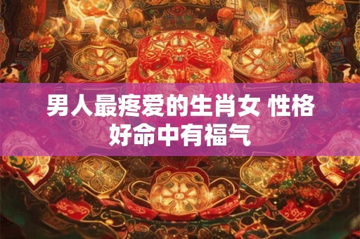 男人最疼爱的生肖女 性格好命中有福气