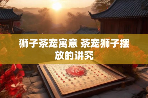 狮子茶宠寓意 茶宠狮子摆放的讲究