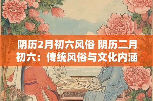 阴历2月初六风俗 阴历二月初六：传统风俗与文化内涵的碰撞