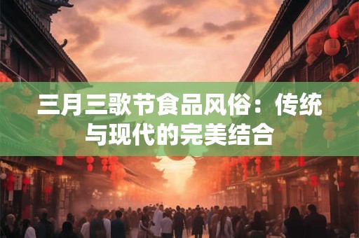 三月三歌节食品风俗：传统与现代的完美结合