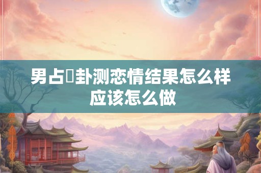 男占姤卦测恋情结果怎么样 应该怎么做