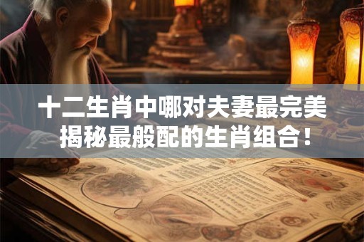 十二生肖中哪对夫妻最完美 揭秘最般配的生肖组合！