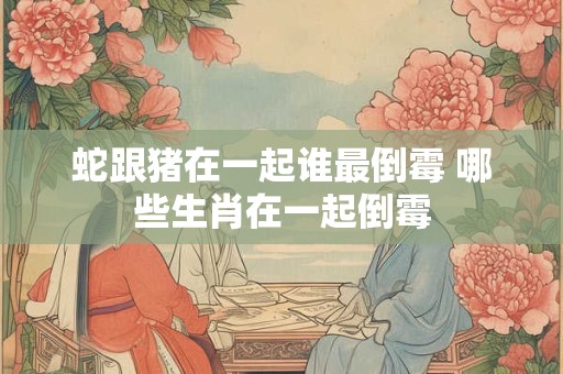 蛇跟猪在一起谁最倒霉 哪些生肖在一起倒霉