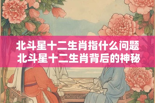 北斗星十二生肖指什么问题 北斗星十二生肖背后的神秘密码