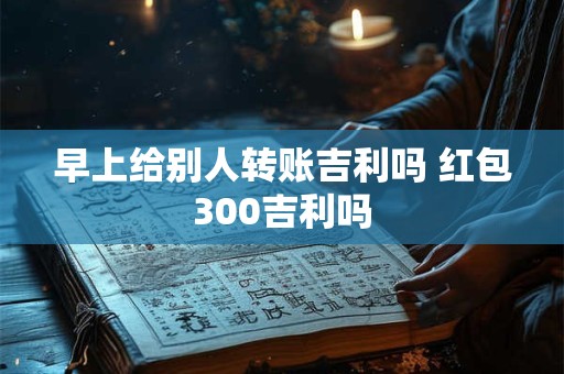 早上给别人转账吉利吗 红包300吉利吗