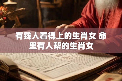 有钱人看得上的生肖女 命里有人帮的生肖女