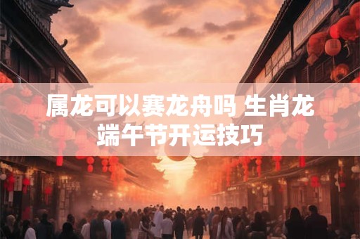 属龙可以赛龙舟吗 生肖龙端午节开运技巧
