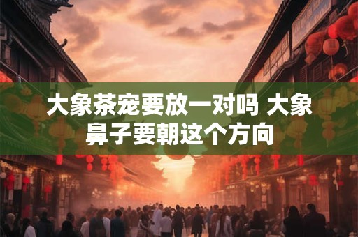 大象茶宠要放一对吗 大象鼻子要朝这个方向