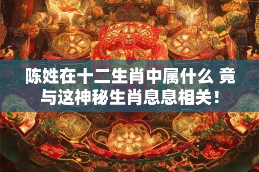 陈姓在十二生肖中属什么 竟与这神秘生肖息息相关！