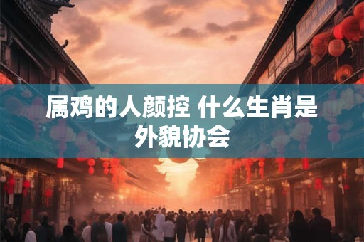 属鸡的人颜控 什么生肖是外貌协会