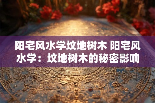 阳宅风水学坟地树木 阳宅风水学：坟地树木的秘密影响